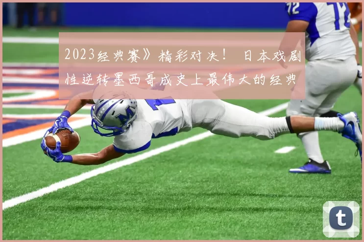 2023经典赛》精彩对决！ 日本戏剧性逆转墨西哥成史上最伟大的经典赛
