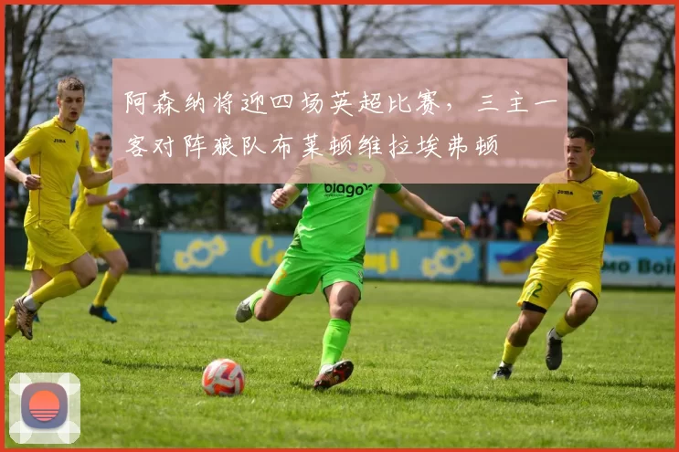 阿森纳将迎四场英超比赛，三主一客对阵狼队布莱顿维拉埃弗顿