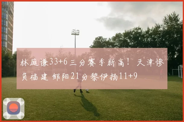 林庭谦33+6三分赛季新高！天津惨负福建 邹阳21分黎伊扬11+9