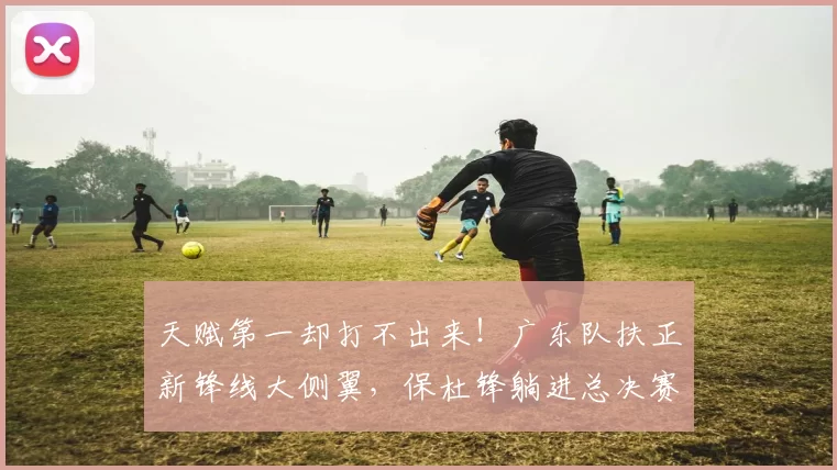 天赋第一却打不出来！广东队扶正新锋线大侧翼，保杜锋躺进总决赛