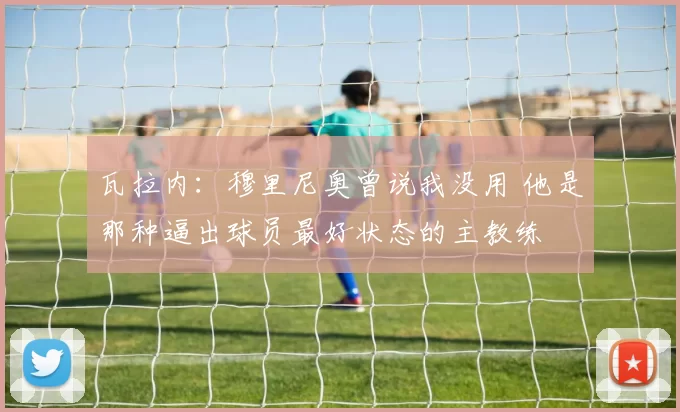 瓦拉内：穆里尼奥曾说我没用 他是那种逼出球员最好状态的主教练