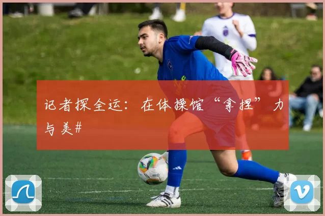 记者探全运：在体操馆“拿捏”力与美#