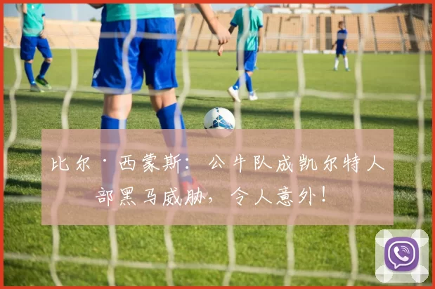比尔·西蒙斯：公牛队成凯尔特人东部黑马威胁，令人意外！