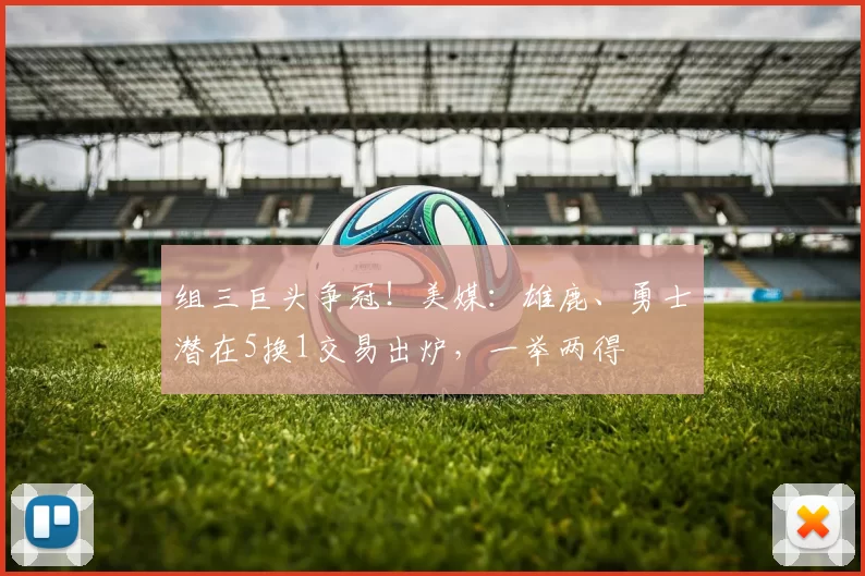 组三巨头争冠！美媒：雄鹿、勇士潜在5换1交易出炉，一举两得