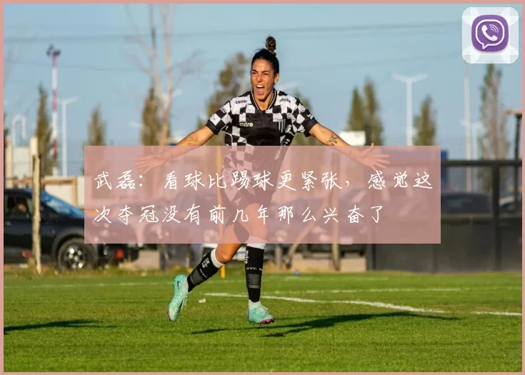 武磊：看球比踢球更紧张，感觉这次夺冠没有前几年那么兴奋了