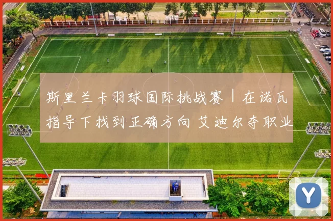 斯里兰卡羽球国际挑战赛｜在诺瓦指导下找到正确方向 艾迪尔夺职业生涯第2冠