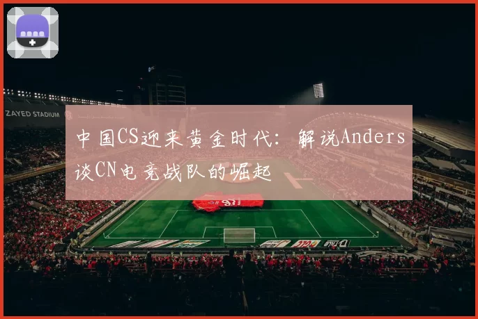 中国CS迎来黄金时代：解说Anders谈CN电竞战队的崛起
