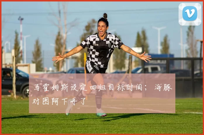 马霍姆斯设定回归目标时间；海豚对图阿下手了