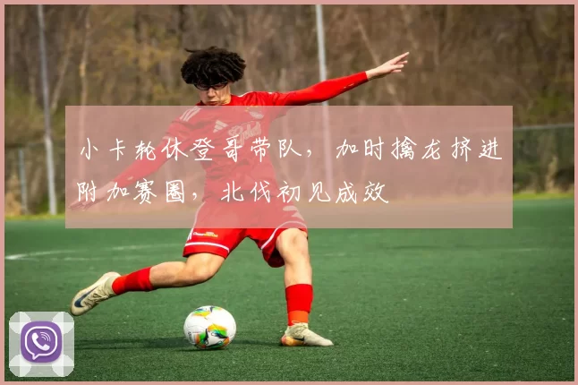 小卡轮休登哥带队，加时擒龙挤进附加赛圈，北伐初见成效