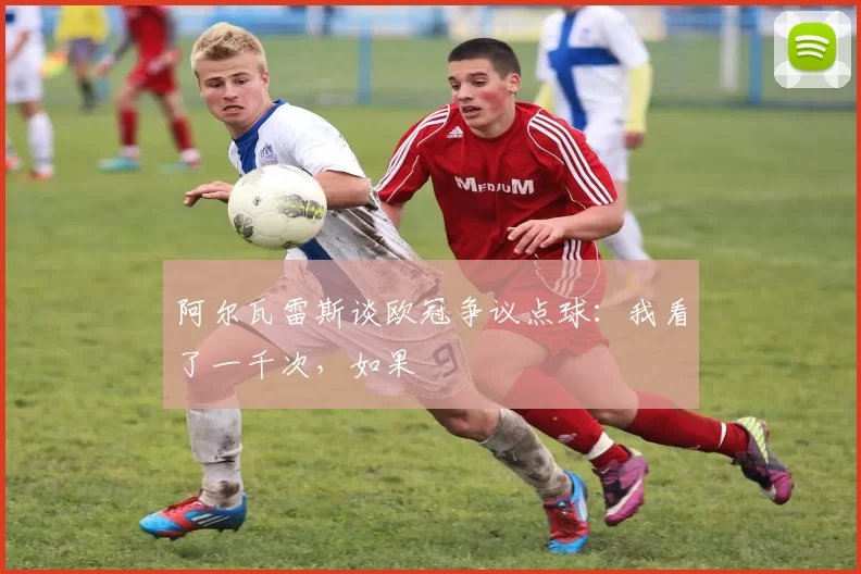 阿尔瓦雷斯谈欧冠争议点球：我看了一千次，如果