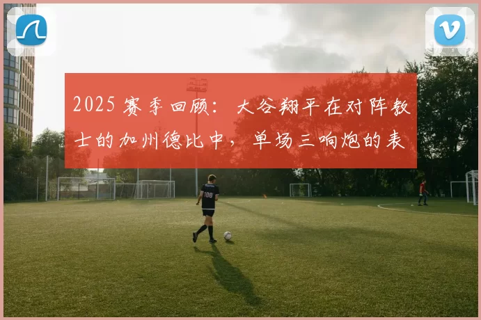 2025 赛季回顾：大谷翔平在对阵教士的加州德比中，单场三响炮的表现助道奇锁定季后赛席位