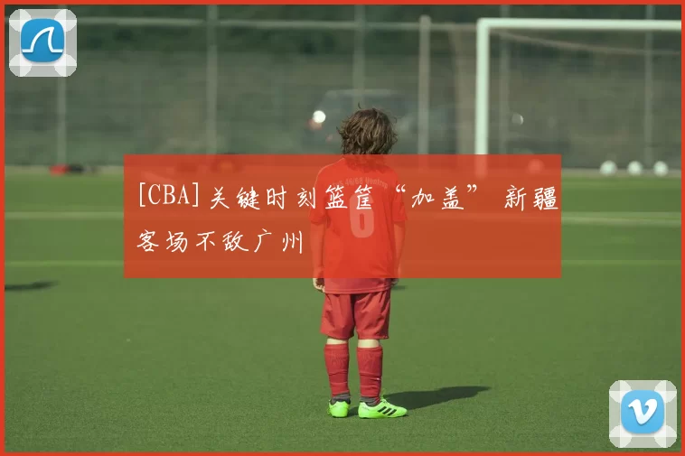 [CBA]关键时刻篮筐“加盖” 新疆客场不敌广州