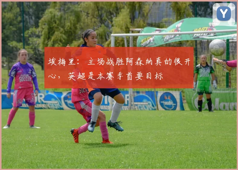 埃梅里：主场战胜阿森纳真的很开心，英超是本赛季首要目标