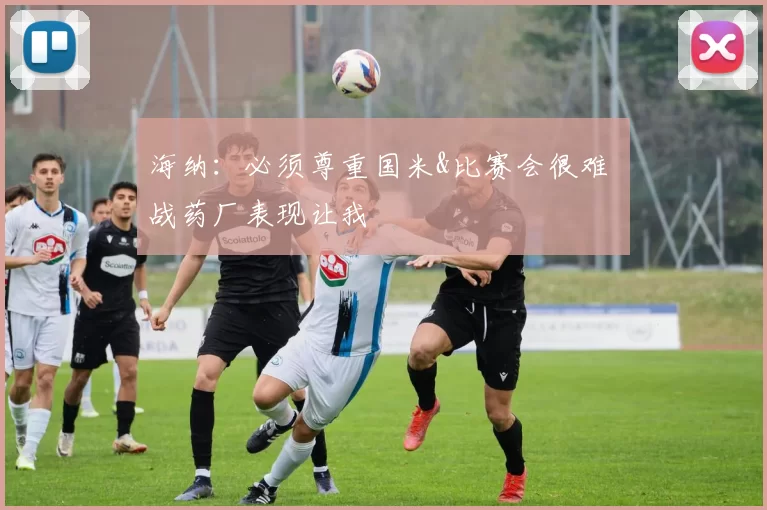 海纳：必须尊重国米&比赛会很难 战药厂表现让我