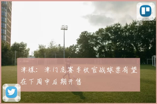 津媒：津门虎赛季收官战球票有望在下周中后期开售