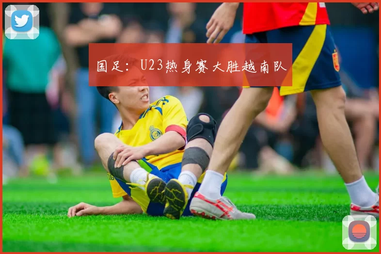 国足：U23热身赛大胜越南队