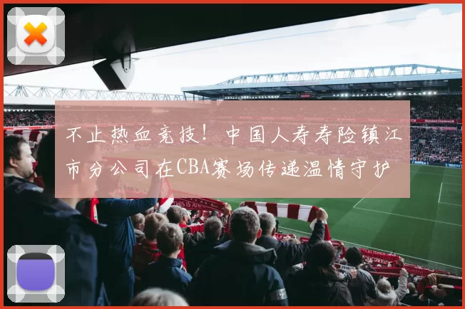 不止热血竞技！中国人寿寿险镇江市分公司在CBA赛场传递温情守护