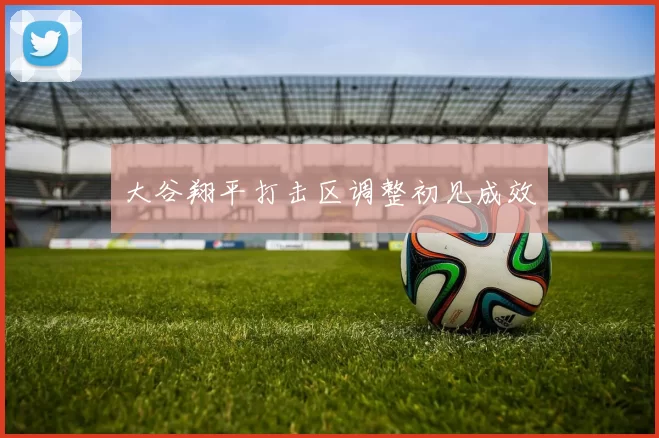 大谷翔平打击区调整初见成效