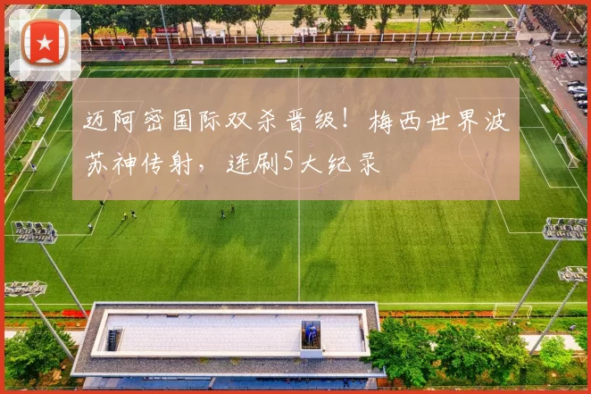 迈阿密国际双杀晋级！梅西世界波苏神传射，连刷5大纪录