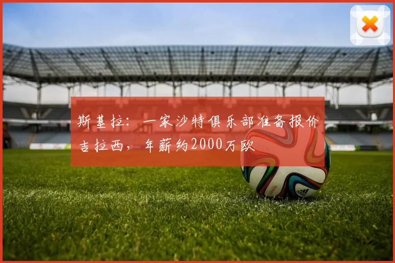 斯基拉：一家沙特俱乐部准备报价吉拉西，年薪约2000万欧