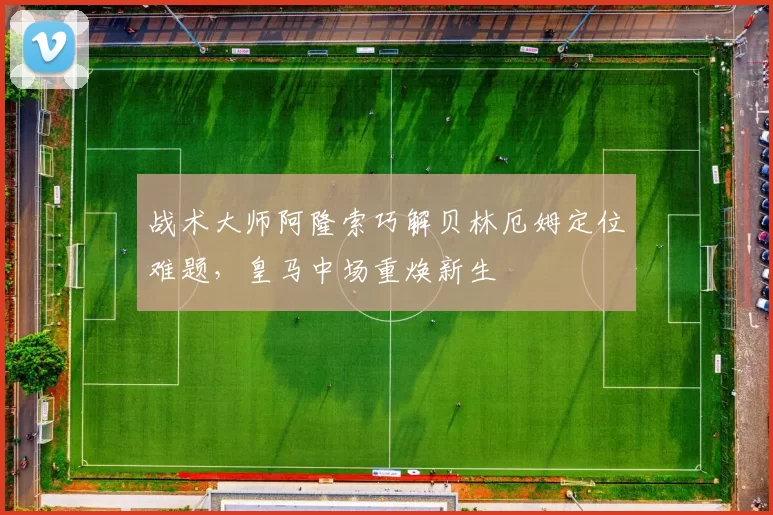战术大师阿隆索巧解贝林厄姆定位难题，皇马中场重焕新生