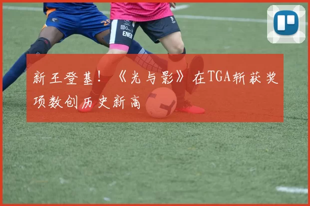 新王登基！《光与影》在TGA斩获奖项数创历史新高