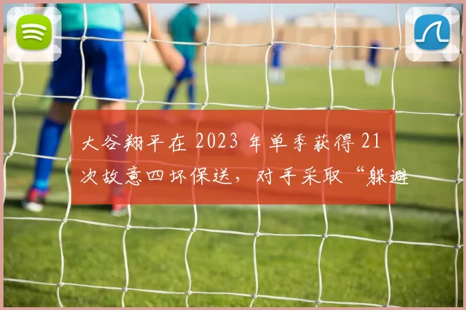 大谷翔平在 2023 年单季获得 21 次故意四坏保送，对手采取“躲避战术”