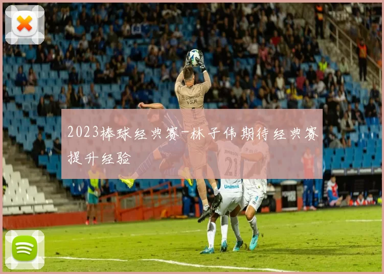2023棒球经典赛-林子伟期待经典赛提升经验