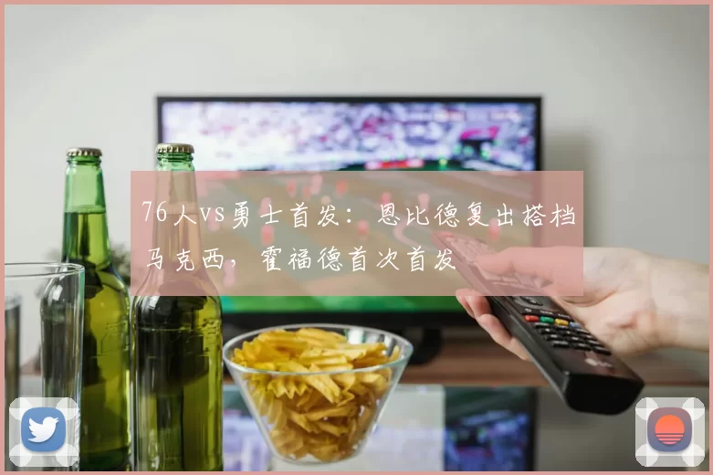 76人vs勇士首发：恩比德复出搭档马克西，霍福德首次首发