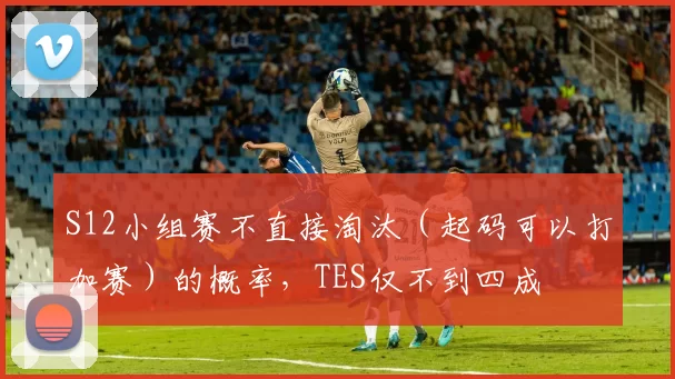 S12小组赛不直接淘汰（起码可以打加赛）的概率，TES仅不到四成