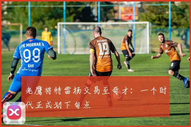 老鹰将特雷杨交易至奇才：一个时代正式划下句点