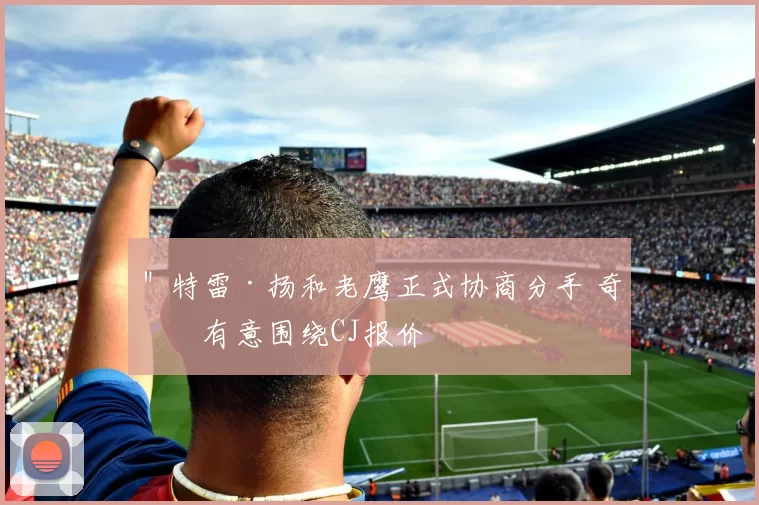 ＂特雷·扬和老鹰正式协商分手 奇才有意围绕CJ报价
