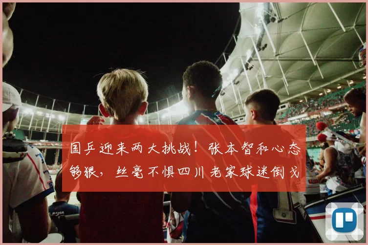 国乒迎来两大挑战！张本智和心态够狠，丝毫不惧四川老家球迷倒戈